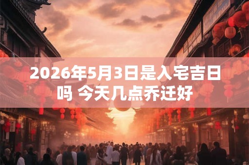 2026年5月3日是入宅吉日吗 今天几点乔迁好 2026年5月3日是入宅吉日吗 今天几点乔迁好