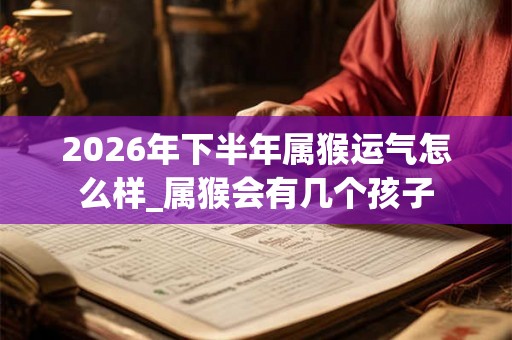 2026年下半年属猴运气怎么样_属猴会有几个孩子