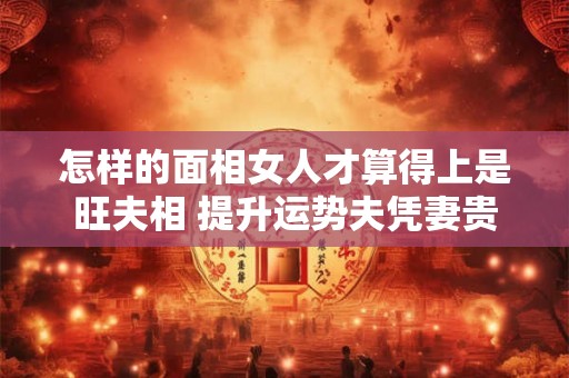 怎样的面相女人才算得上是旺夫相 提升运势夫凭妻贵