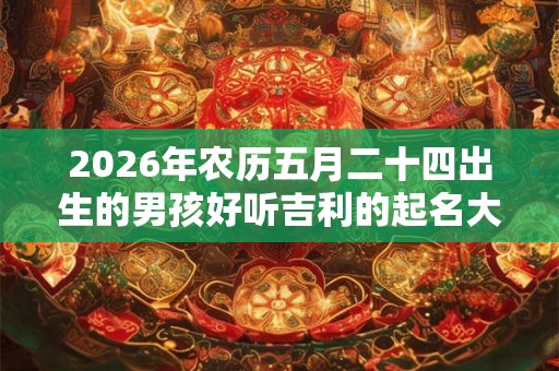 2026年农历五月二十四出生的男孩好听吉利的起名大全