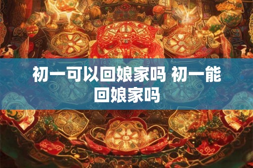 初一可以回娘家吗 初一能回娘家吗