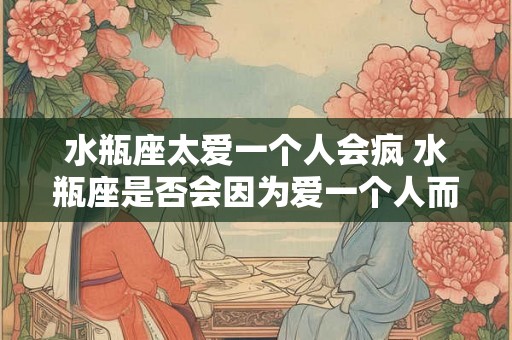 水瓶座太爱一个人会疯 水瓶座是否会因为爱一个人而疯狂
