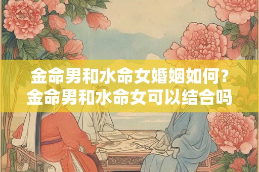 金命男和水命女婚姻如何？金命男和水命女可以结合吗？