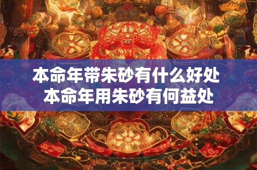 本命年带朱砂有什么好处 本命年用朱砂有何益处 本命年带朱砂有什么好处 本命年用朱砂有何益处