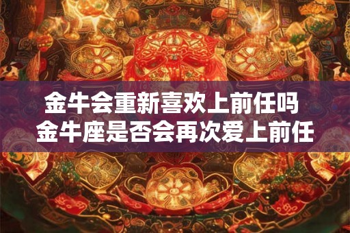 金牛会重新喜欢上前任吗 金牛座是否会再次爱上前任