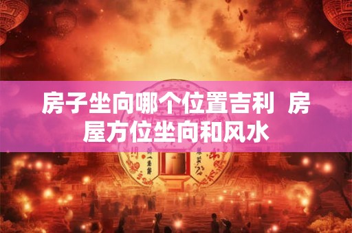 房子坐向哪个位置吉利  房屋方位坐向和风水