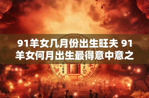 91羊女几月份出生旺夫 91羊女何月出生最得意中意之夫