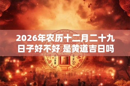 2026年农历十二月二十九日子好不好 是黄道吉日吗