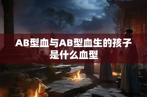 AB型血与AB型血生的孩子是什么血型 AB型血与AB型血生的孩子是什么血型