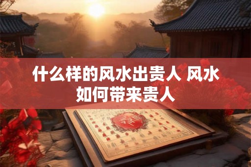 什么样的风水出贵人 风水如何带来贵人