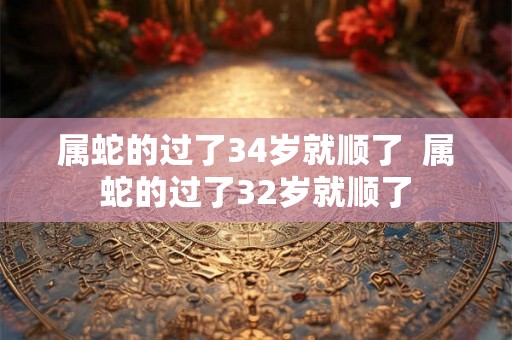 属蛇的过了34岁就顺了  属蛇的过了32岁就顺了