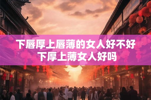 下唇厚上唇薄的女人好不好 下厚上薄女人好吗