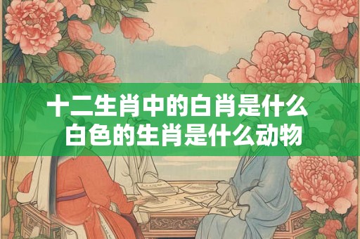 十二生肖中的白肖是什么  白色的生肖是什么动物