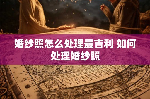 婚纱照怎么处理最吉利 如何处理婚纱照