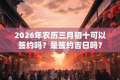 2026年农历三月初十可以签约吗？是签约吉日吗？