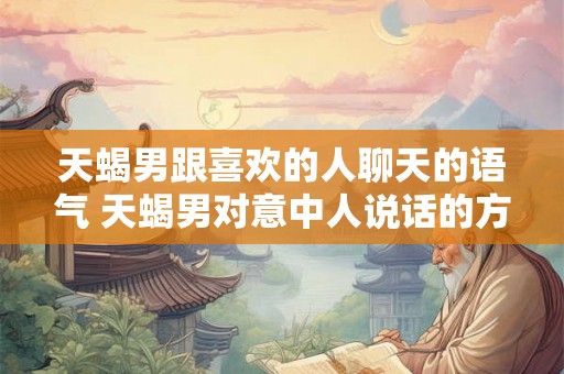 天蝎男跟喜欢的人聊天的语气 天蝎男对意中人说话的方式是怎样的