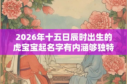 2026年十五日辰时出生的虎宝宝起名字有内涵够独特