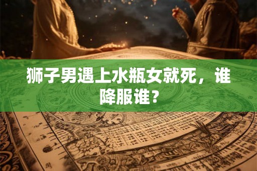 狮子男遇上水瓶女就死，谁降服谁？