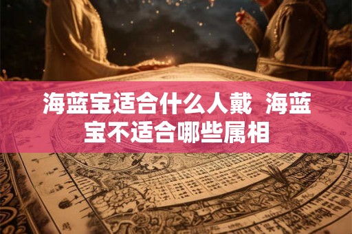 海蓝宝适合什么人戴  海蓝宝不适合哪些属相