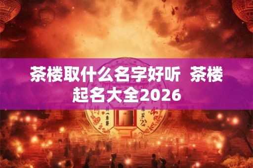 茶楼取什么名字好听  茶楼起名大全2026