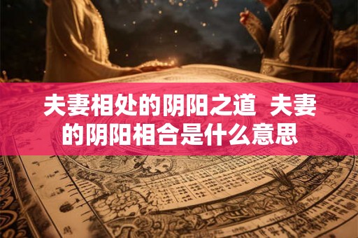 夫妻相处的阴阳之道  夫妻的阴阳相合是什么意思