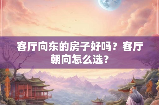 客厅向东的房子好吗？客厅朝向怎么选？