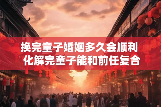 换完童子婚姻多久会顺利 化解完童子能和前任复合么 换完童子婚姻多久会顺利 化解完童子能和前任复合么
