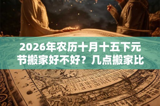 2026年农历十月十五下元节搬家好不好？几点搬家比较好？