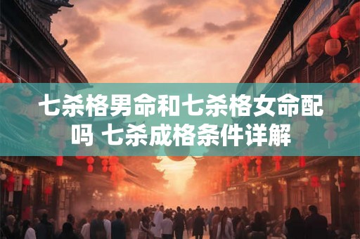 七杀格男命和七杀格女命配吗 七杀成格条件详解 七杀格男命和七杀格女命配吗 七杀成格条件详解