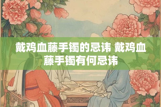 戴鸡血藤手镯的忌讳 戴鸡血藤手镯有何忌讳