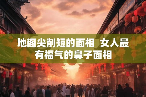 地阁尖削短的面相 女人最有福气的鼻子面相 地阁尖削短的面相 女人最有福气的鼻子面相