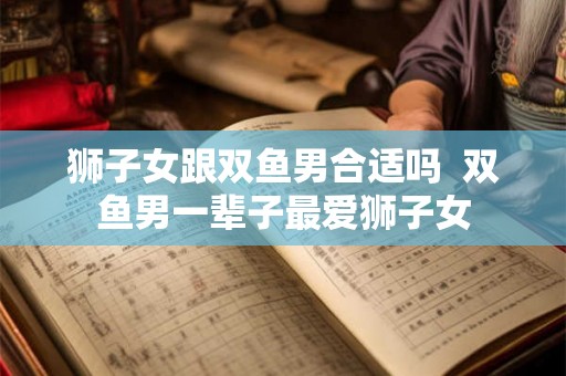 狮子女跟双鱼男合适吗  双鱼男一辈子最爱狮子女