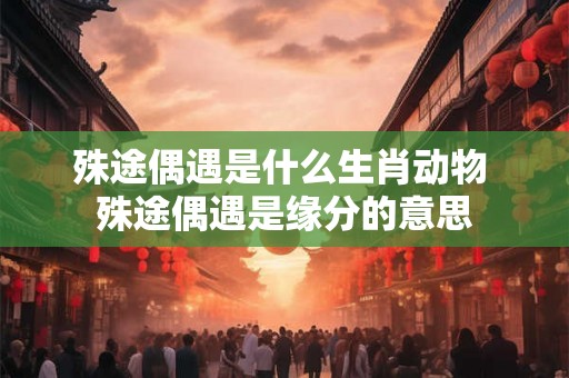 殊途偶遇是什么生肖动物 殊途偶遇是缘分的意思 殊途偶遇是什么生肖动物 殊途偶遇是缘分的意思