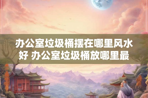 办公室垃圾桶摆在哪里风水好 办公室垃圾桶放哪里最吉利 办公室垃圾桶摆在哪里风水好 办公室垃圾桶放哪里最吉利
