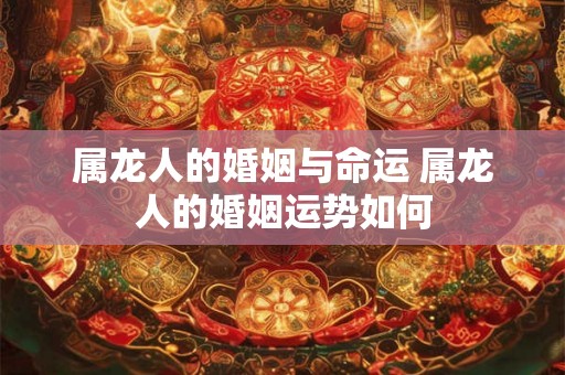 属龙人的婚姻与命运 属龙人的婚姻运势如何