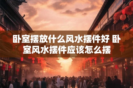 卧室摆放什么风水摆件好 卧室风水摆件应该怎么摆