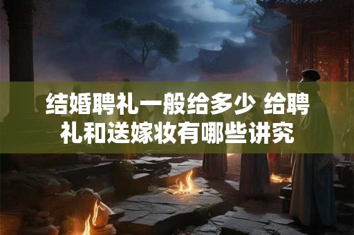 结婚聘礼一般给多少 给聘礼和送嫁妆有哪些讲究