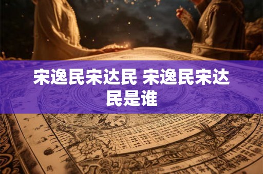 宋逸民宋达民 宋逸民宋达民是谁
