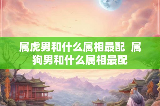 属虎男和什么属相最配  属狗男和什么属相最配