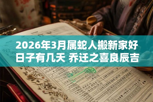 2026年3月属蛇人搬新家好日子有几天 乔迁之喜良辰吉日