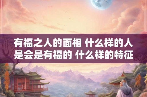 有福之人的面相 什么样的人是会是有福的 什么样的特征是有福的面相