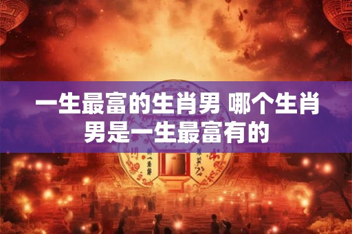 一生最富的生肖男 哪个生肖男是一生最富有的 一生最富的生肖男 哪个生肖男是一生最富有的
