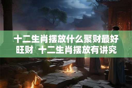 十二生肖摆放什么聚财最好旺财  十二生肖摆放有讲究吗