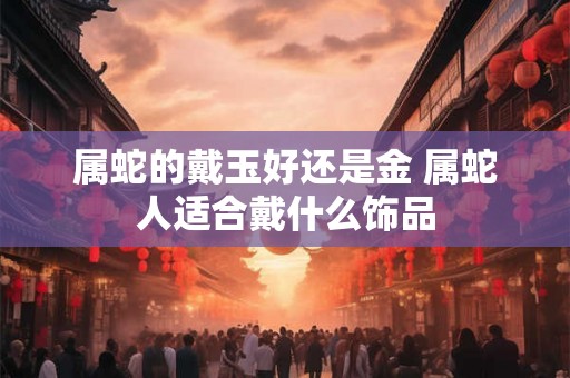 属蛇的戴玉好还是金 属蛇人适合戴什么饰品