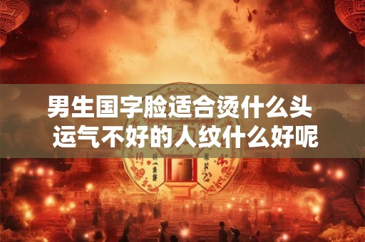男生国字脸适合烫什么头  运气不好的人纹什么好呢