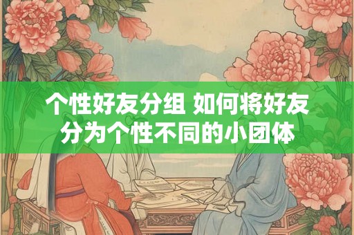 个性好友分组 如何将好友分为个性不同的小团体 个性好友分组 如何将好友分为个性不同的小团体