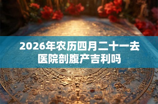 2026年农历四月二十一去医院剖腹产吉利吗