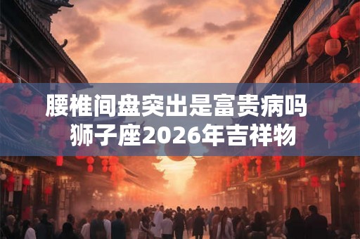 腰椎间盘突出是富贵病吗  狮子座2026年吉祥物