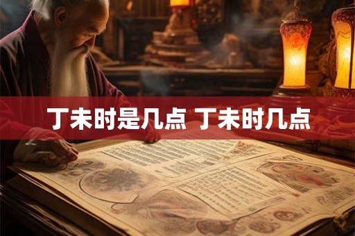 丁未时是几点 丁未时几点 丁未时是几点 丁未时几点