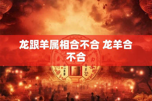 龙跟羊属相合不合 龙羊合不合